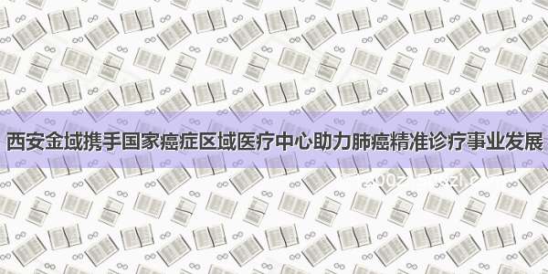 西安金域携手国家癌症区域医疗中心助力肺癌精准诊疗事业发展