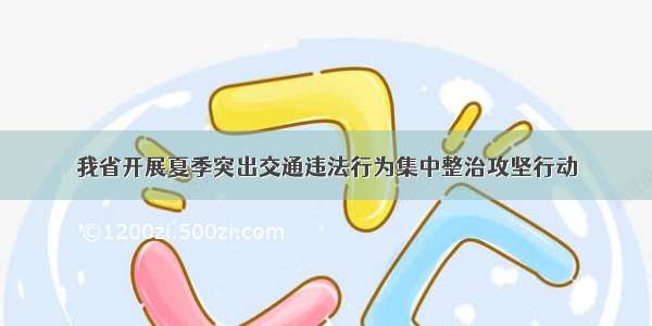 我省开展夏季突出交通违法行为集中整治攻坚行动