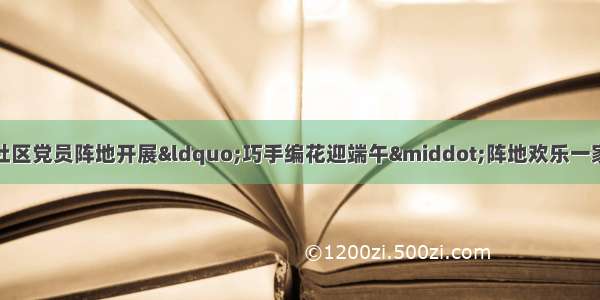 西固区先锋路街道南山社区党员阵地开展“巧手编花迎端午·阵地欢乐一家亲”端午主题活