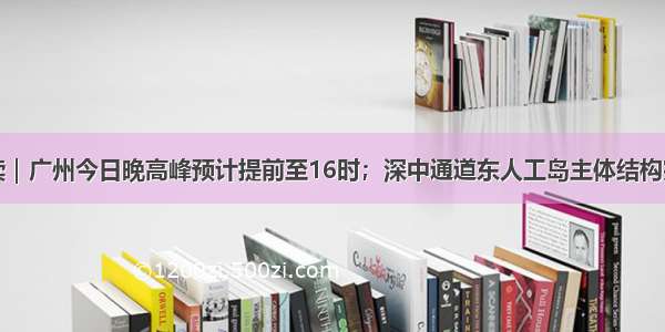 早读｜广州今日晚高峰预计提前至16时；深中通道东人工岛主体结构完工