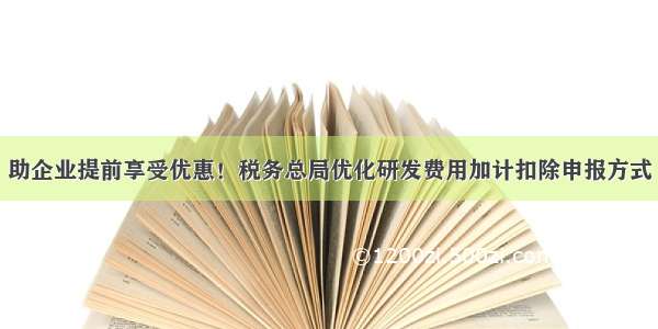 助企业提前享受优惠！税务总局优化研发费用加计扣除申报方式