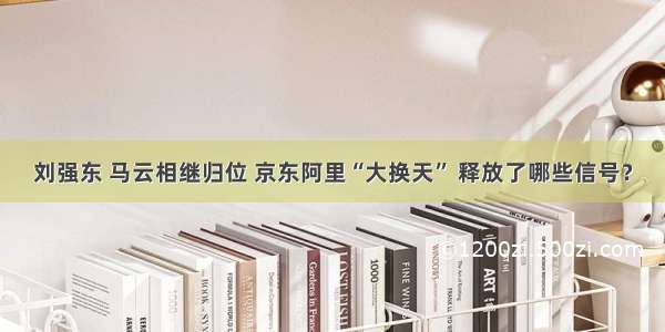 刘强东 马云相继归位 京东阿里“大换天” 释放了哪些信号？