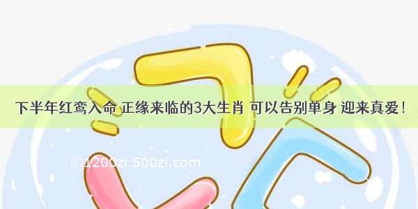 下半年红鸾入命 正缘来临的3大生肖 可以告别单身 迎来真爱！