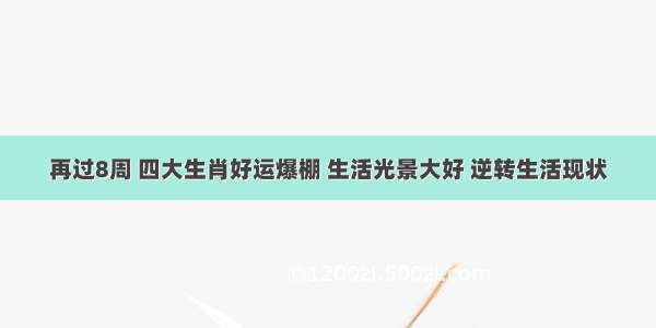 再过8周 四大生肖好运爆棚 生活光景大好 逆转生活现状