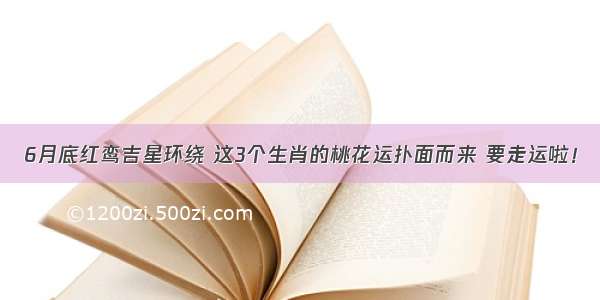 6月底红鸾吉星环绕 这3个生肖的桃花运扑面而来 要走运啦！