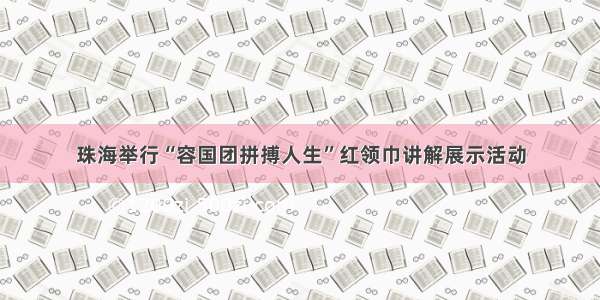 珠海举行“容国团拼搏人生”红领巾讲解展示活动