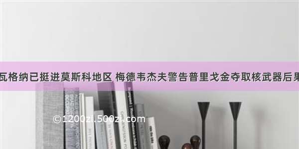 瓦格纳已挺进莫斯科地区 梅德韦杰夫警告普里戈金夺取核武器后果