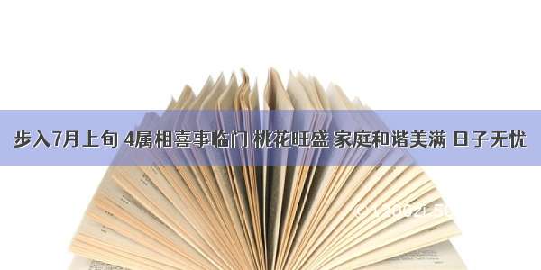 步入7月上旬 4属相喜事临门 桃花旺盛 家庭和谐美满 日子无忧