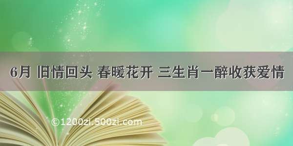 6月 旧情回头 春暖花开 三生肖一醉收获爱情