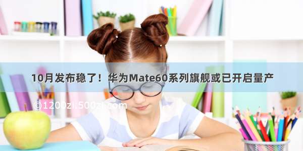 10月发布稳了！华为Mate60系列旗舰或已开启量产