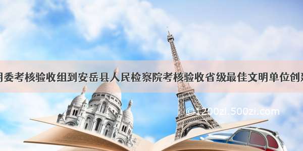 省文明委考核验收组到安岳县人民检察院考核验收省级最佳文明单位创建工作