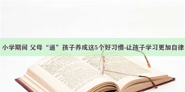 小学期间 父母“逼”孩子养成这5个好习惯 让孩子学习更加自律