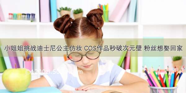 小姐姐挑战迪士尼公主仿妆 COS作品秒破次元壁 粉丝想娶回家