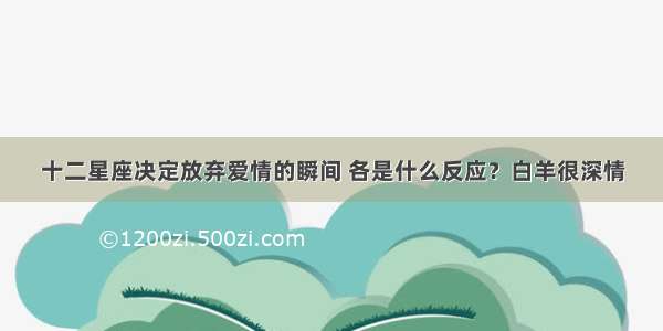 十二星座决定放弃爱情的瞬间 各是什么反应？白羊很深情