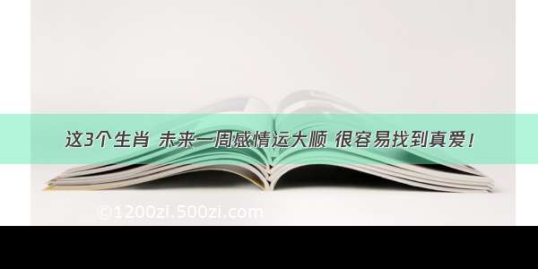 这3个生肖 未来一周感情运大顺 很容易找到真爱！