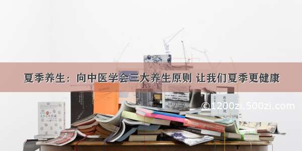 夏季养生：向中医学会三大养生原则 让我们夏季更健康