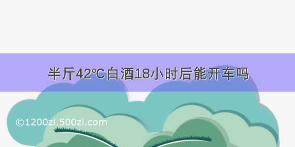 半斤42℃白酒18小时后能开车吗