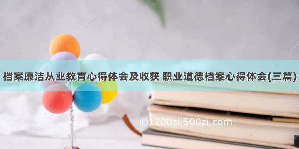 档案廉洁从业教育心得体会及收获 职业道德档案心得体会(三篇)