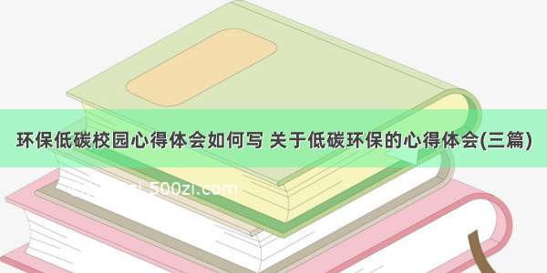 环保低碳校园心得体会如何写 关于低碳环保的心得体会(三篇)