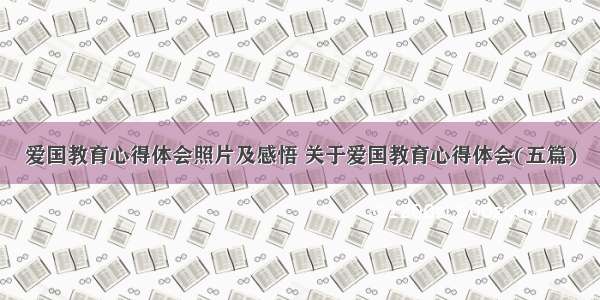 爱国教育心得体会照片及感悟 关于爱国教育心得体会(五篇)