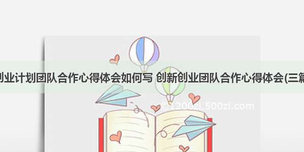 创业计划团队合作心得体会如何写 创新创业团队合作心得体会(三篇)