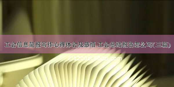 工会信息简报写作心得体会及感悟 工会总结报告怎么写(三篇)