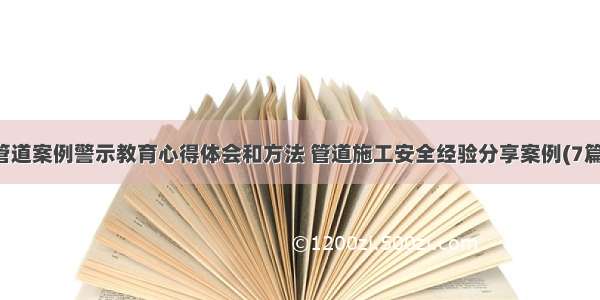 管道案例警示教育心得体会和方法 管道施工安全经验分享案例(7篇)