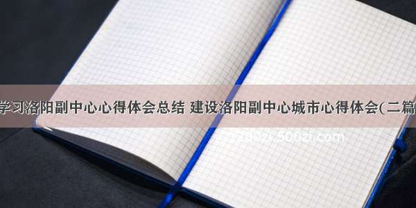 学习洛阳副中心心得体会总结 建设洛阳副中心城市心得体会(二篇)