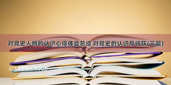 对党史人物的认识心得体会总结 对党史的认识及收获(三篇)