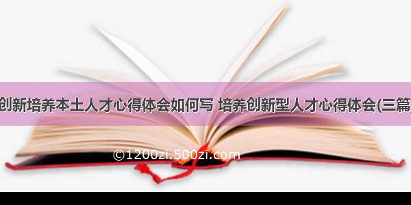 创新培养本土人才心得体会如何写 培养创新型人才心得体会(三篇)