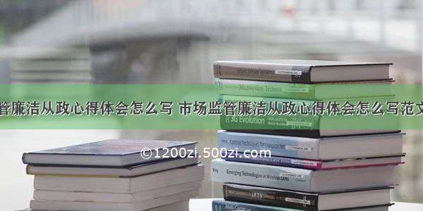 市场监管廉洁从政心得体会怎么写 市场监管廉洁从政心得体会怎么写范文(三篇)