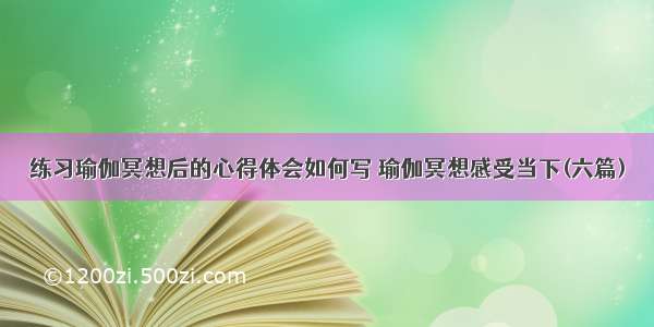 练习瑜伽冥想后的心得体会如何写 瑜伽冥想感受当下(六篇)