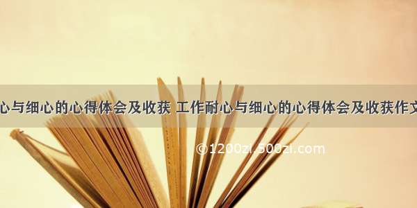 工作耐心与细心的心得体会及收获 工作耐心与细心的心得体会及收获作文(九篇)