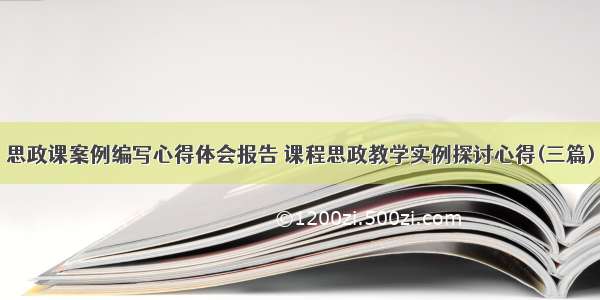 思政课案例编写心得体会报告 课程思政教学实例探讨心得(三篇)