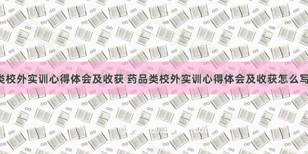 药品类校外实训心得体会及收获 药品类校外实训心得体会及收获怎么写(3篇)