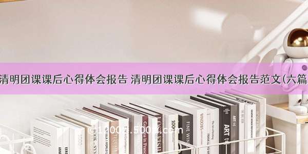 清明团课课后心得体会报告 清明团课课后心得体会报告范文(六篇)