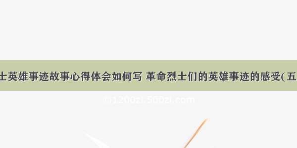 烈士英雄事迹故事心得体会如何写 革命烈士们的英雄事迹的感受(五篇)