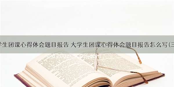 大学生团课心得体会题目报告 大学生团课心得体会题目报告怎么写(三篇)