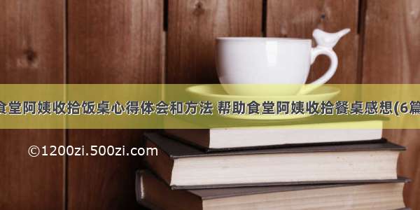 食堂阿姨收拾饭桌心得体会和方法 帮助食堂阿姨收拾餐桌感想(6篇)