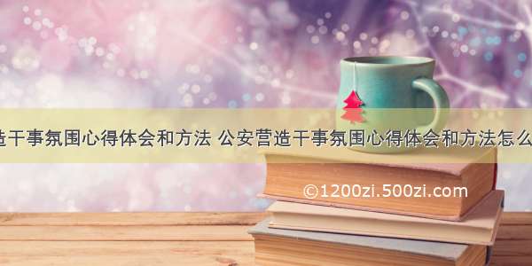 公安营造干事氛围心得体会和方法 公安营造干事氛围心得体会和方法怎么写(八篇)