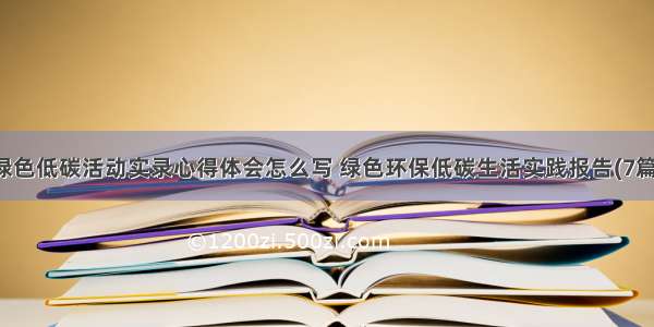 绿色低碳活动实录心得体会怎么写 绿色环保低碳生活实践报告(7篇)