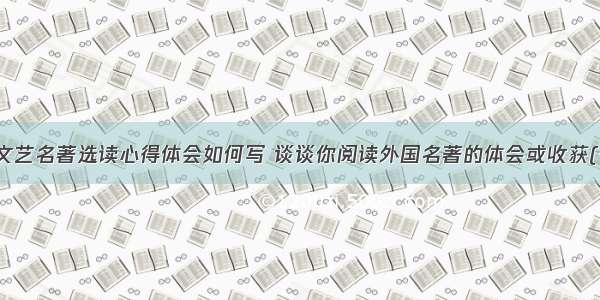外国文艺名著选读心得体会如何写 谈谈你阅读外国名著的体会或收获(七篇)