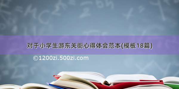 对于小学生游东关街心得体会范本(模板18篇)