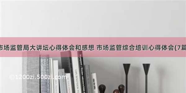 市场监管局大讲坛心得体会和感想 市场监管综合培训心得体会(7篇)