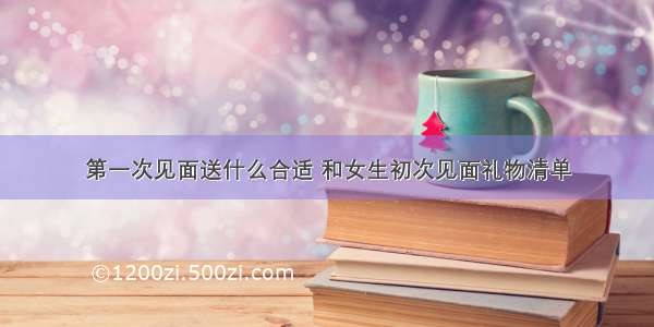 第一次见面送什么合适 和女生初次见面礼物清单