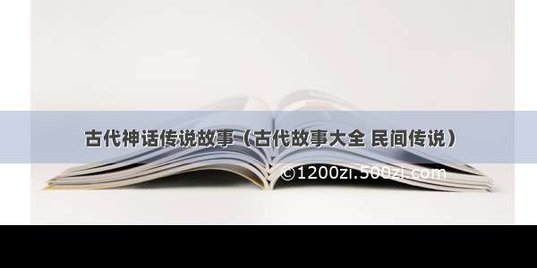 古代神话传说故事（古代故事大全 民间传说）