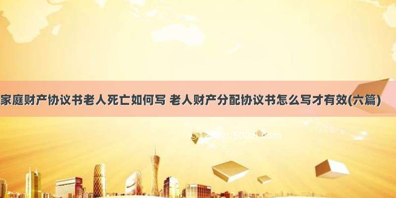 家庭财产协议书老人死亡如何写 老人财产分配协议书怎么写才有效(六篇)