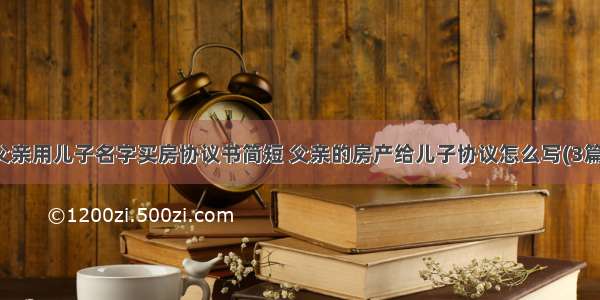 父亲用儿子名字买房协议书简短 父亲的房产给儿子协议怎么写(3篇)