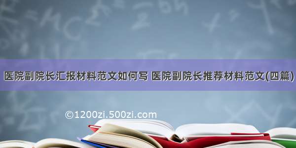 医院副院长汇报材料范文如何写 医院副院长推荐材料范文(四篇)