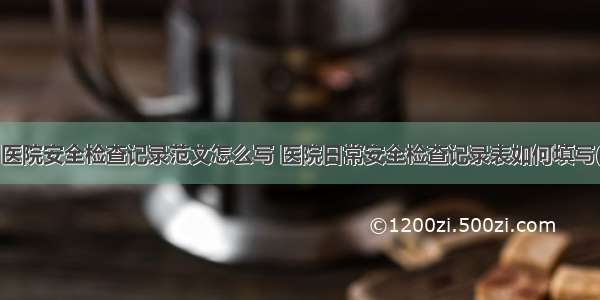 节日医院安全检查记录范文怎么写 医院日常安全检查记录表如何填写(6篇)